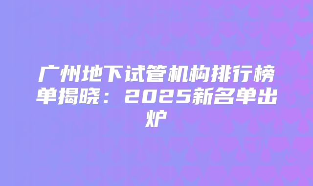 广州地下试管机构排行榜单揭晓:2025新名单出炉