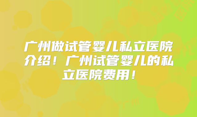 广州做试管婴儿私立医院介绍!广州试管婴儿的私立医院费用!
