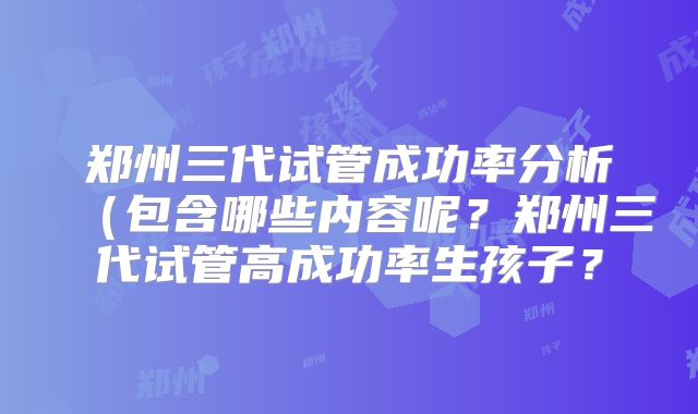 郑州三代试管成功率分析(包含哪些内容呢?郑州三代试管高成功率生孩子?