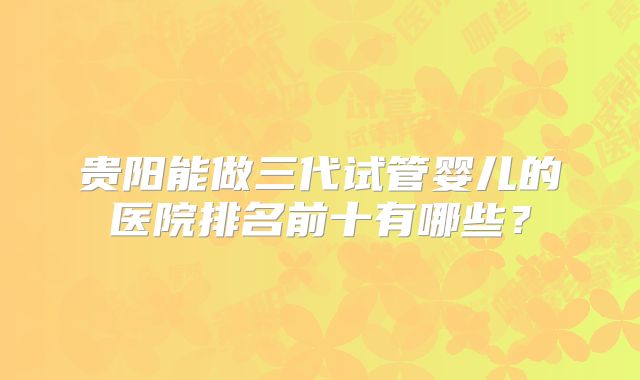 贵阳能做三代试管婴儿的医院排名前十有哪些？