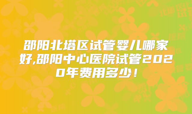 邵阳北塔区试管婴儿哪家好,邵阳中心医院试管2020年费用多少！