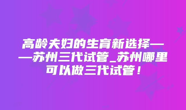 高龄夫妇的生育新选择——苏州三代试管_苏州哪里可以做三代试管！