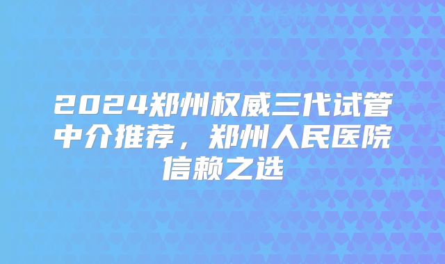 2024郑州权威三代试管中介推荐,郑州人民医院信赖之选