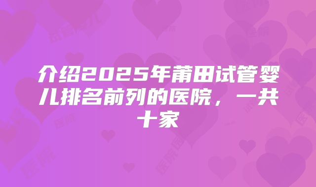 介绍2025年莆田试管婴儿排名前列的医院,一共十家
