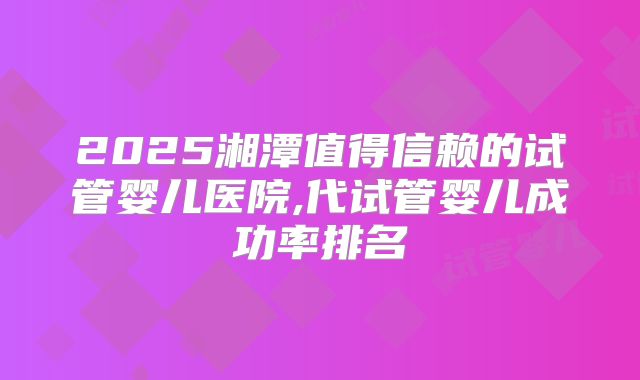 2025湘潭值得信赖的试管婴儿医院,代试管婴儿成功率排名