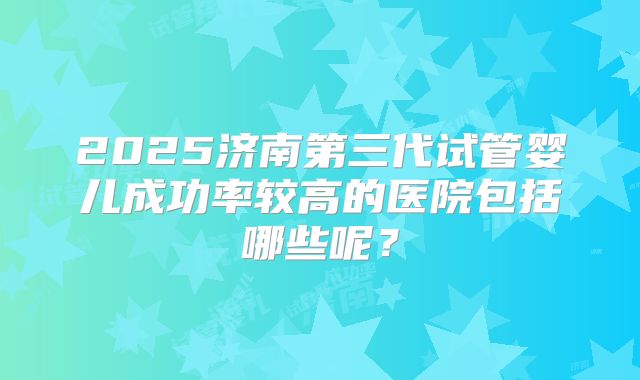 2025济南第三代试管婴儿成功率较高的医院包括哪些呢?