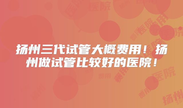 扬州三代试管大概费用！扬州做试管比较好的医院！