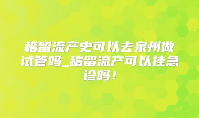 稽留流产史可以去泉州做试管吗_稽留流产可以挂急诊吗!