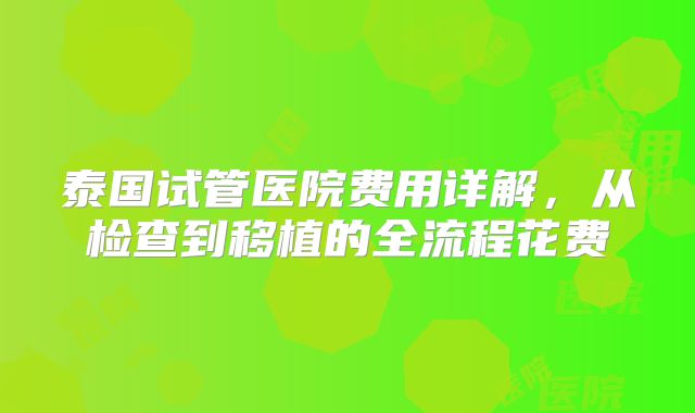 泰国试管医院费用详解，从检查到移植的全流程花费