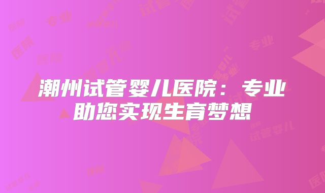 潮州试管婴儿医院:专业助您实现生育梦想