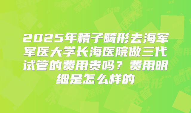 2025年精子畸形去海军军医大学长海医院做三代试管的费用贵吗?费用明细是怎么样的