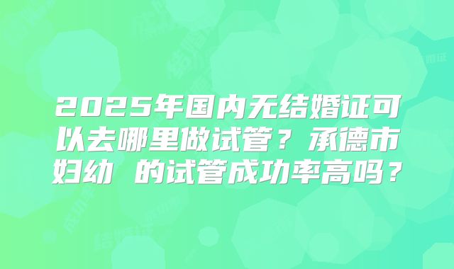 2025年国内无结婚证可以去哪里做试管?承德市妇幼 的试管成功率高吗?