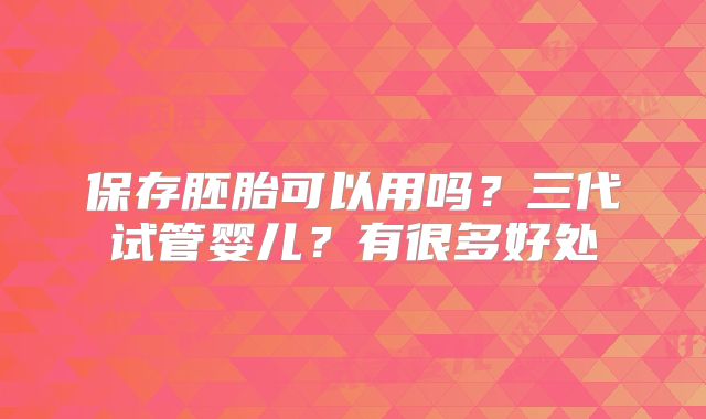 保存胚胎可以用吗?三代试管婴儿?有很多好处