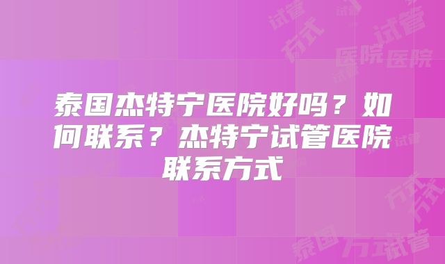 泰国杰特宁医院好吗？如何联系？杰特宁试管医院联系方式