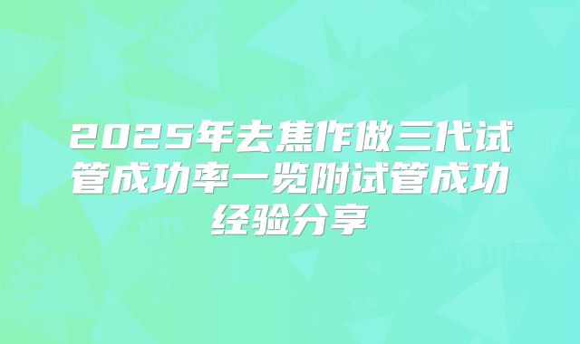 2025年去焦作做三代试管成功率一览附试管成功经验分享
