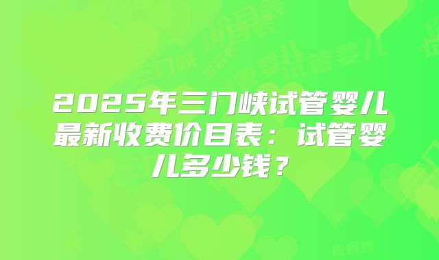 2025年三门峡试管婴儿最新收费价目表：试管婴儿多少钱？