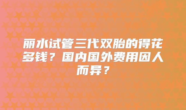 丽水试管三代双胎的得花多钱？国内国外费用因人而异？