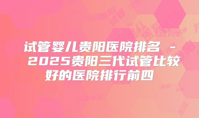 试管婴儿贵阳医院排名 - 2025贵阳三代试管比较好的医院排行前四