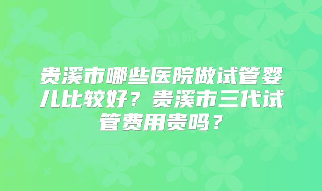 贵溪市哪些医院做试管婴儿比较好？贵溪市三代试管费用贵吗？