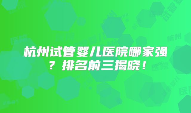 杭州试管婴儿医院哪家强？排名前三揭晓！
