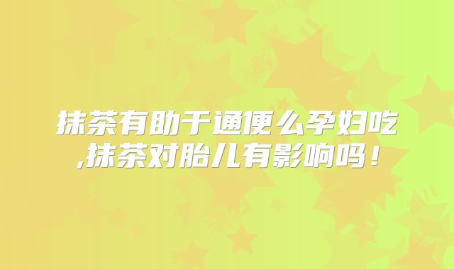 抹茶有助于通便么孕妇吃,抹茶对胎儿有影响吗！