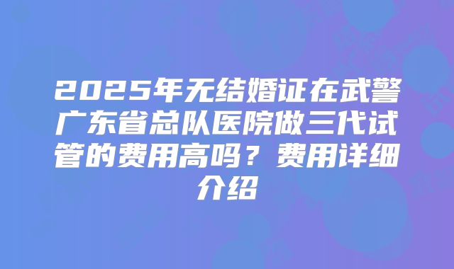 2025年无结婚证在武警广东省总队医院做三代试管的费用高吗?费用详细介绍