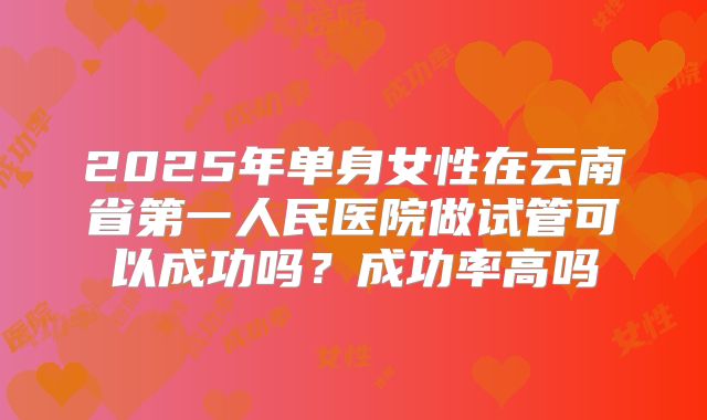 2025年单身女性在云南省第一人民医院做试管可以成功吗?成功率高吗