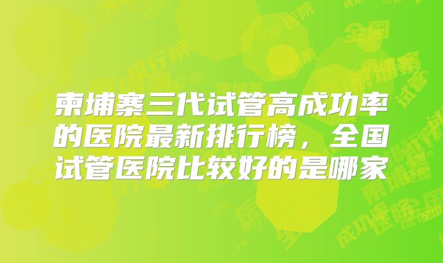 柬埔寨三代试管高成功率的医院最新排行榜,全国试管医院比较好的是哪家
