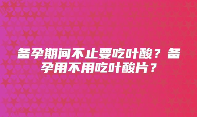 备孕期间不止要吃叶酸？备孕用不用吃叶酸片？