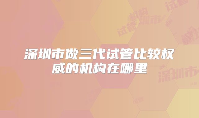 深圳市做三代试管比较权威的机构在哪里