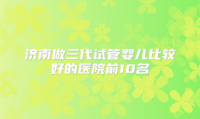 济南做三代试管婴儿比较好的医院前10名