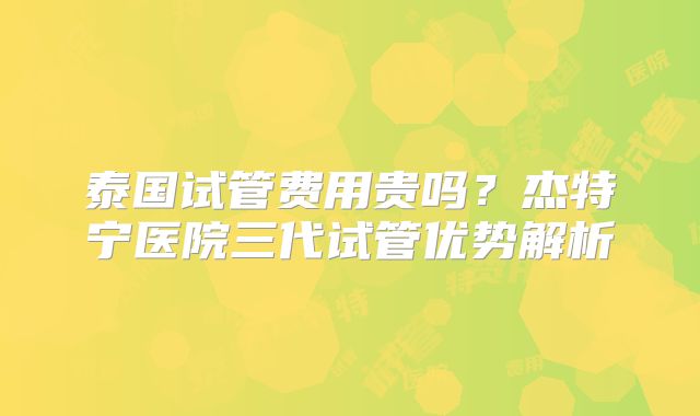 泰国试管费用贵吗？杰特宁医院三代试管优势解析