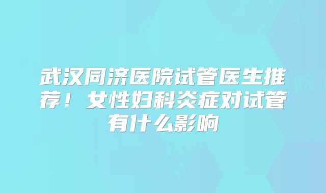 武汉同济医院试管医生推荐!女性妇科炎症对试管有什么影响
