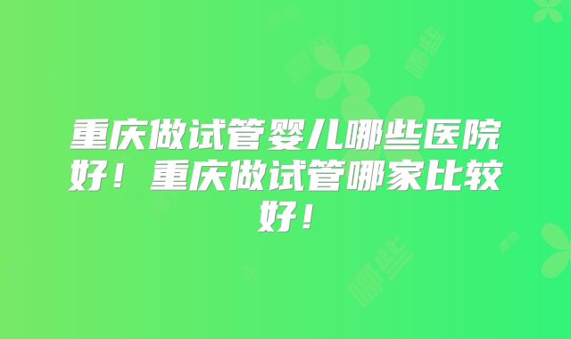 重庆做试管婴儿哪些医院好！重庆做试管哪家比较好！