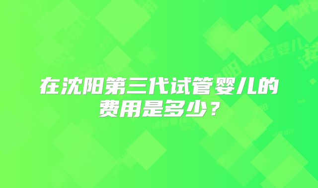 在沈阳第三代试管婴儿的费用是多少？
