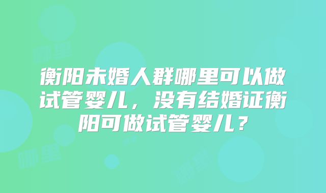 衡阳未婚人群哪里可以做试管婴儿,没有结婚证衡阳可做试管婴儿?