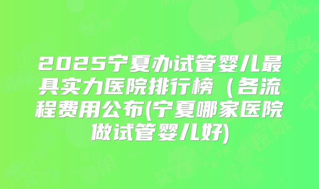 2025宁夏办试管婴儿最具实力医院排行榜(各流程费用公布(宁夏哪家医院做试管婴儿好)