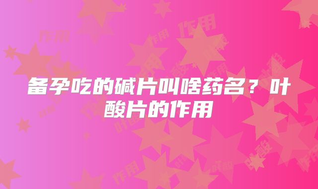备孕吃的碱片叫啥药名?叶酸片的作用