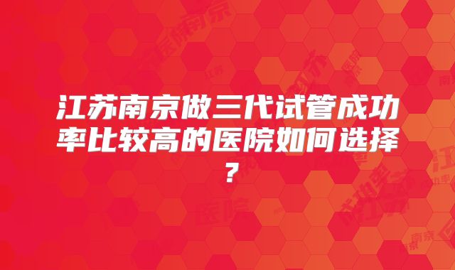 江苏南京做三代试管成功率比较高的医院如何选择？
