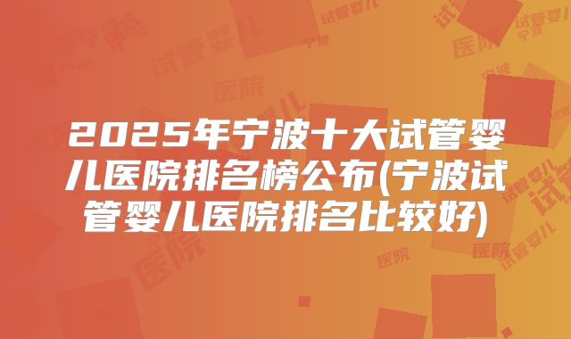 2025年宁波十大试管婴儿医院排名榜公布(宁波试管婴儿医院排名比较好)