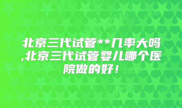 北京三代试管**几率大吗,北京三代试管婴儿哪个医院做的好!