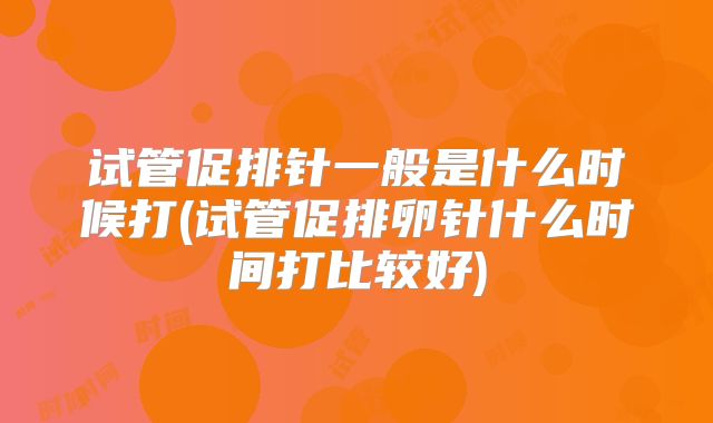 试管促排针一般是什么时候打(试管促排卵针什么时间打比较好)