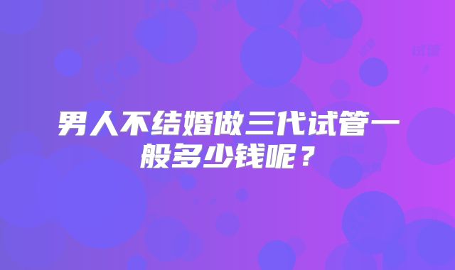 男人不结婚做三代试管一般多少钱呢?
