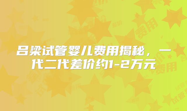 吕梁试管婴儿费用揭秘，一代二代差价约1-2万元