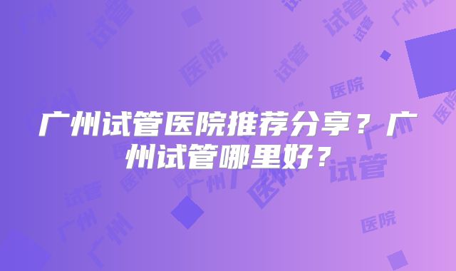广州试管医院推荐分享?广州试管哪里好?