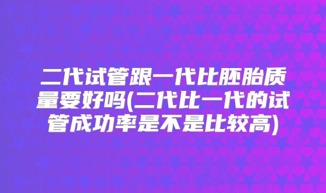 二代试管跟一代比胚胎质量要好吗(二代比一代的试管成功率是不是比较高)