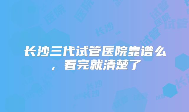 长沙三代试管医院靠谱么,看完就清楚了