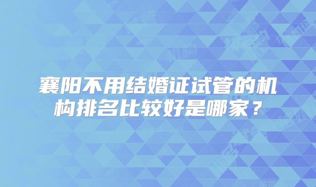 襄阳不用结婚证试管的机构排名比较好是哪家?