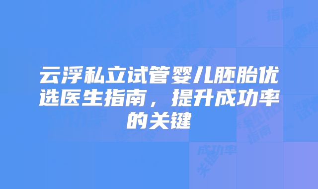 云浮私立试管婴儿胚胎优选医生指南，提升成功率的关键
