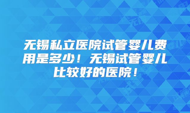 无锡私立医院试管婴儿费用是多少！无锡试管婴儿比较好的医院！